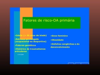 v o l t a r a v a n ç a ri n í c i o
13/9/2005
Fatores de risco-OA primária
•Idade (> 50 anos de idade)
•Estresse prolongado
(ocupacional ou desportivo)
•Fatores genéticos
•Histórico de traumatismos
articulares
•Sexo feminino
•Obesidade
•Defeitos congênitos e do
desenvolvimento
 