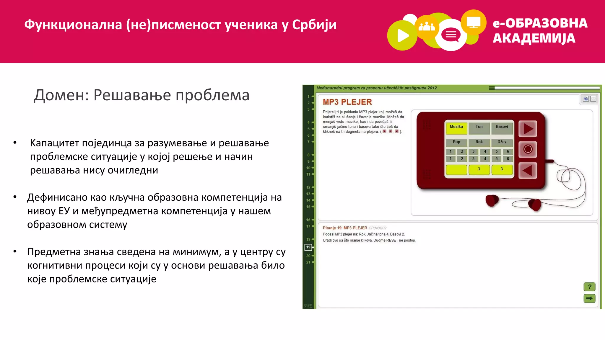 Функционална (не)писменост ученика у Србији
Домен: Решавање проблема
• Kапацитет појединца за разумевање и решавање
проблемске ситуације у којој решење и начин
решавања нису очигледни
• Дефинисано као кључна образовна компетенција на
нивоу ЕУ и међупредметна компетенција у нашем
образовном систему
• Предметна знања сведена на минимум, а у центру су
когнитивни процеси који су у основи решавања било
које проблемске ситуације
 