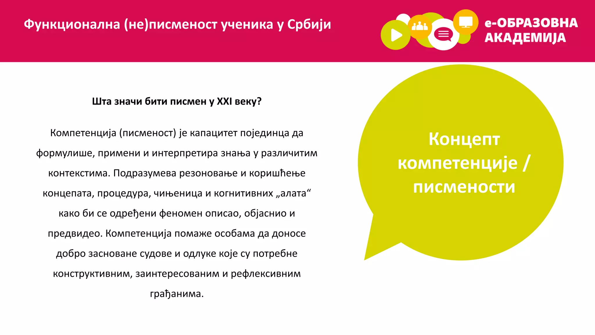 Концепт
компетенције /
писмености
Функционална (не)писменост ученика у Србији
Шта значи бити писмен у XXI веку?
Компетенција (писменост) је капацитет појединца да
формулише, примени и интерпретира знања у различитим
контекстима. Подразумева резоновање и коришћење
концепата, процедура, чињеница и когнитивних „алата“
како би се одређени феномен описао, објаснио и
предвидео. Компетенција помаже особама да доносе
добро засноване судове и одлуке које су потребне
конструктивним, заинтересованим и рефлексивним
грађанима.
 