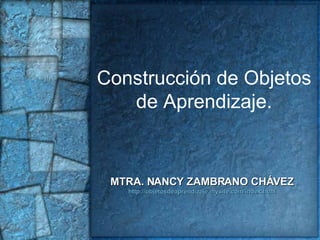 Construcción de Objetos de Aprendizaje. MTRA. NANCY ZAMBRANO CHÁVEZ http://objetosdeaprendizaje.mysite.com/index.html 