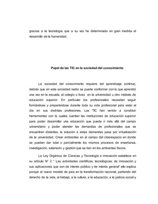 gracias a la tecnología que a su vez ha determinado en gran medida el
desarrollo de la humanidad.
Papel de las TIC en la sociedad del conocimiento
La sociedad del conocimiento requiere del aprendizaje continuo,
debido que en esta sociedad nadie se puede conformar con lo que aprendió
una vez en la escuela, el colegio o liceo en la universidad u otro instituto de
educación superior. En particular los profesionales necesitan seguir
formándose y preparándose durante toda su vida profesional para estar al
día en sus distintas profesiones. Las TIC han venido a constituir
herramientas con la cuales cuentan las instituciones de educación superior
para poder desarrollar una educación que pueda ir más allá del campo
universitario y poder atender las demandas de profesionales que se
encuentran distantes, la solución a estas demandas pasa por virtualización
de la universidad. Crear ambientes en al campo del ciberespacio en donde
se puedan dar total o parcialmente los mismos procesos de enseñanza,
investigación, extensión y gestión que se dan en los ambientes físicos.
La Ley Orgánica de Ciencias y Tecnología e innovación establece en
su artículo N° 2 “ Las actividades científicas, tecnológicas, de innovación y
sus aplicaciones que son de interés público y de interés general” ello explica
porque el nuevo modelo de país en la transformación nacional, partiendo del
derecho de la vida, al trabajo, a la cultura, a la educación, a la justicia social y
 