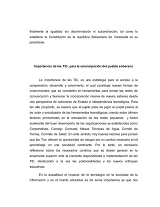 finalmente la igualdad sin discriminación ni subordinación, tal como lo
establece la Constitución de la república Bolivariana de Venezuela en su
preámbulo.
Importancia de las TIC, para la emancipación del pueblo soberano
La importancia de las TIC, es una estrategia para el acceso a la
comprensión, desarrollo y crecimiento, el cual constituye nuevas formas de
conocimientos que se convierten en herramientas para formar las redes de
comunicación y favorecer la incorporación masiva de nuevos saberes desde
una perspectiva de soberanía de Estado e independencia tecnológica. Para
tan alto propósito, se espera que el sujeto pase de jugar un papel pasivo al
de actor y socializador de las herramientas tecnológicas, siendo estos últimos
factores primordiales en la articulación de las redes populares y factor
acelerante del buen desempeño de las organizaciones ya establecidas como
Cooperativas, Concejo Comunal, Mesas Técnicas de Agua, Comité de
Tierras, Comités de Salud. En este sentido, hay buenas razones para pensar
que las Tics ofrecen la oportunidad de abogar por un cambio necesario en el
aprendizaje en una sociedad cambiante. Por lo tanto, es necesario
reflexionar sobre los necesarios cambios que se deben generar en la
enseñanza superior ante la creciente disponibilidad e implementación de las
TIC, destacando a la vez las potencialidades y los nuevos enfoques
educativos.
En la actualidad el impacto de la tecnología en la sociedad de la
información y en el mundo educativo es de suma importancia ya que nos
 
