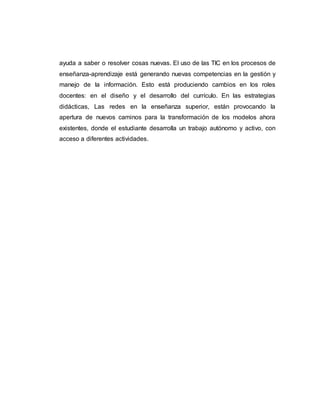 ayuda a saber o resolver cosas nuevas. El uso de las TIC en los procesos de
enseñanza-aprendizaje está generando nuevas competencias en la gestión y
manejo de la información. Esto está produciendo cambios en los roles
docentes: en el diseño y el desarrollo del currículo. En las estrategias
didácticas, Las redes en la enseñanza superior, están provocando la
apertura de nuevos caminos para la transformación de los modelos ahora
existentes, donde el estudiante desarrolla un trabajo autónomo y activo, con
acceso a diferentes actividades.
 