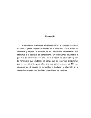 Conclusión
Para culminar es evidente la implementación y el uso adecuado de las
TIC, debido que se requiere de acciones específicas a la hora de afrontar los
problemas y mejorar la situación de las instituciones universitarias para
adaptarlas a la sociedad del conocimiento. En consecuencia aquí radica el
gran reto de las universidades ante un nuevo modelo de educación superior,
de manera que sus estudiantes no sientan que se desarrollan componentes
que no son relevantes para ellos, sino que por el contrario, las TIC sean
integradas en el estudio de contenidos e involucrar al alumnado en la
producción de contenidos de dichas herramientas tecnológicas.
 