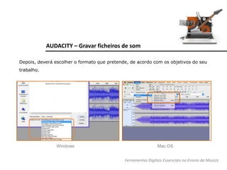 AUDACITY – Gravar ficheiros de som
Depois, deverá escolher o formato que pretende, de acordo com os objetivos do seu
trabalho.
Windows Mac OS
Ferramentas Digitais Essenciais no Ensino da Música
 