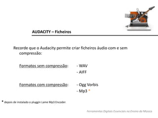 AUDACITY – Ficheiros
Recorde que o Audacity permite criar ficheiros áudio com e sem
compressão:
Formatos sem compressão: - WAV
- AIFF
Formatos com compressão: - Ogg Vorbis
- Mp3 *
* depois de instalado o pluggin Lame Mp3 Encoder.
Ferramentas Digitais Essenciais no Ensino da Música
 