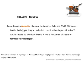 AUDACITY – Ficheiros
Recorde que o Audacity não permite importar ficheiros WMA (Windows
Media Audio), por isso, ao trabalhar com ficheiros importados de CD
Áudio através do Windows Media Player é fundamental alterar o
formato de importação*.
*Para alterar o formato de importação no Windows Media Player, ir a [Organizar – Opções - Ripar Músicas – Formato] e
escolher MP3 ou WAV.
Ferramentas Digitais Essenciais no Ensino da Música
 