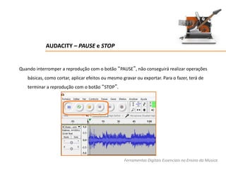 AUDACITY – PAUSE e STOP
Quando interromper a reprodução com o botão “PAUSE”, não conseguirá realizar operações
básicas, como cortar, aplicar efeitos ou mesmo gravar ou exportar. Para o fazer, terá de
terminar a reprodução com o botão “STOP”.
Ferramentas Digitais Essenciais no Ensino da Música
 