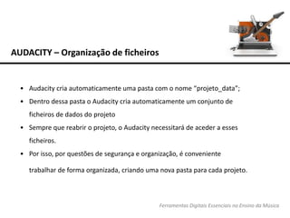 AUDACITY – Organização de ficheiros
Ferramentas Digitais Essenciais no Ensino da Música
• Audacity cria automaticamente uma pasta com o nome “projeto_data”;
• Dentro dessa pasta o Audacity cria automaticamente um conjunto de
ficheiros de dados do projeto
• Sempre que reabrir o projeto, o Audacity necessitará de aceder a esses
ficheiros.
• Por isso, por questões de segurança e organização, é conveniente
trabalhar de forma organizada, criando uma nova pasta para cada projeto.
 