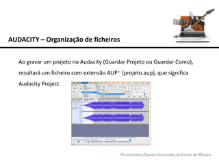 AUDACITY – Organização de ficheiros
Ferramentas Digitais Essenciais no Ensino da Música
Ao gravar um projeto no Audacity (Guardar Projeto ou Guardar Como),
resultará um ficheiro com extensão AUP* (projeto.aup), que significa
Audacity Project.
 