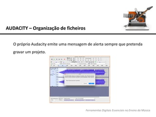 AUDACITY – Organização de ficheiros
Ferramentas Digitais Essenciais no Ensino da Música
O próprio Audacity emite uma mensagem de alerta sempre que pretenda
gravar um projeto.
 