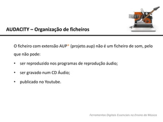 AUDACITY – Organização de ficheiros
Ferramentas Digitais Essenciais no Ensino da Música
O ficheiro com extensão AUP* (projeto.aup) não é um ficheiro de som, pelo
que não pode:
• ser reproduzido nos programas de reprodução áudio;
• ser gravado num CD Áudio;
• publicado no Youtube.
 