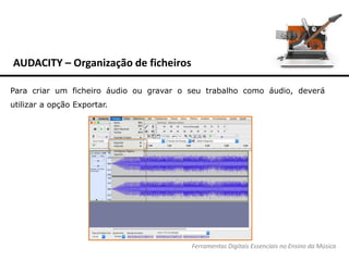AUDACITY – Organização de ficheiros
Ferramentas Digitais Essenciais no Ensino da Música
Para criar um ficheiro áudio ou gravar o seu trabalho como áudio, deverá
utilizar a opção Exportar.
 