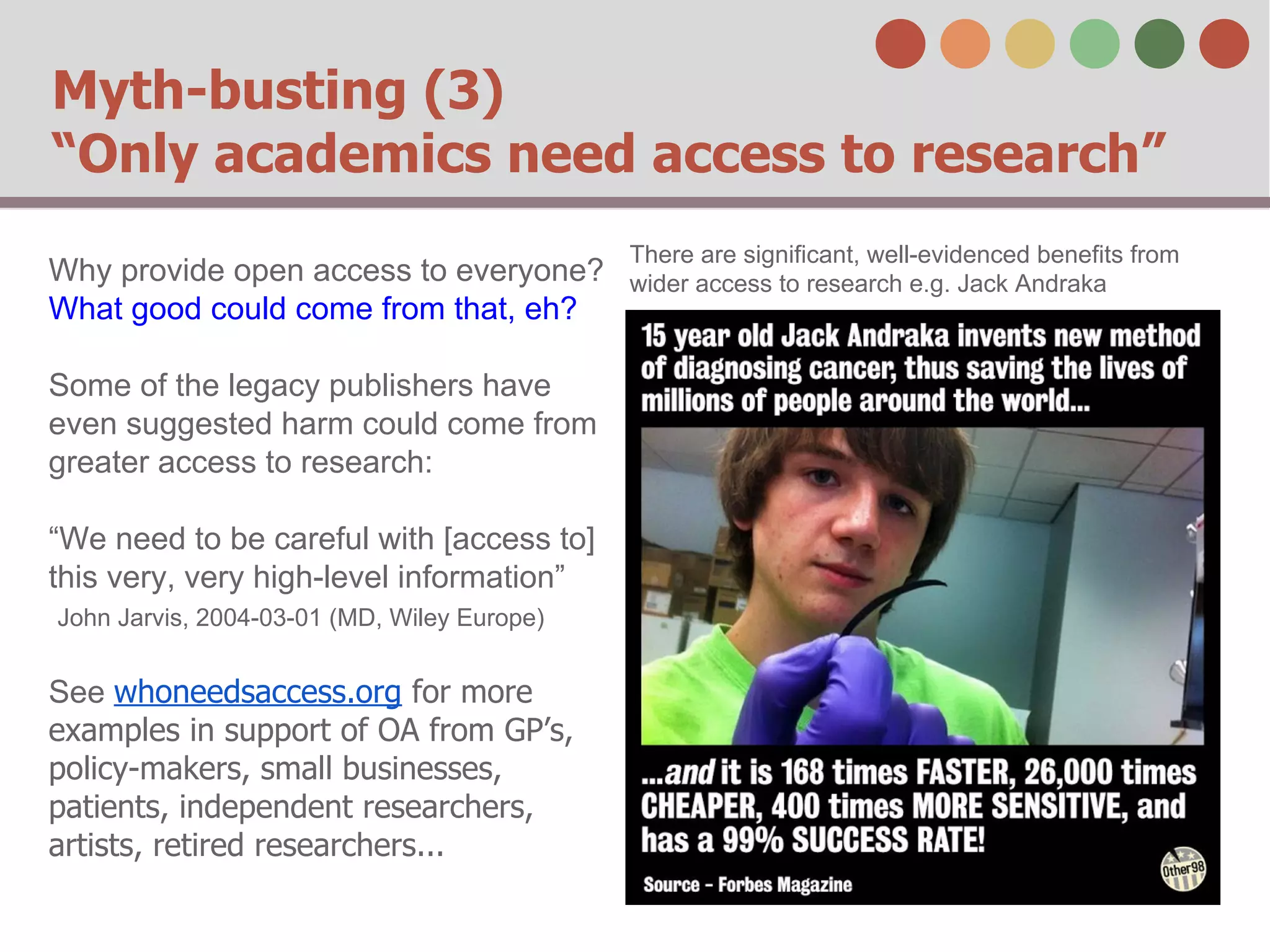 Myth-busting (3)
“Only academics need access to research”
Why provide open access to everyone?
What good could come from that, eh?
Some of the legacy publishers have
even suggested harm could come from
greater access to research:
“We need to be careful with [access to]
this very, very high-level information”
John Jarvis, 2004-03-01 (MD, Wiley Europe)

See whoneedsaccess.org for more
examples in support of OA from GP’s,
policy-makers, small businesses,
patients, independent researchers,
artists, retired researchers...

There are significant, well-evidenced benefits from
wider access to research e.g. Jack Andraka

 