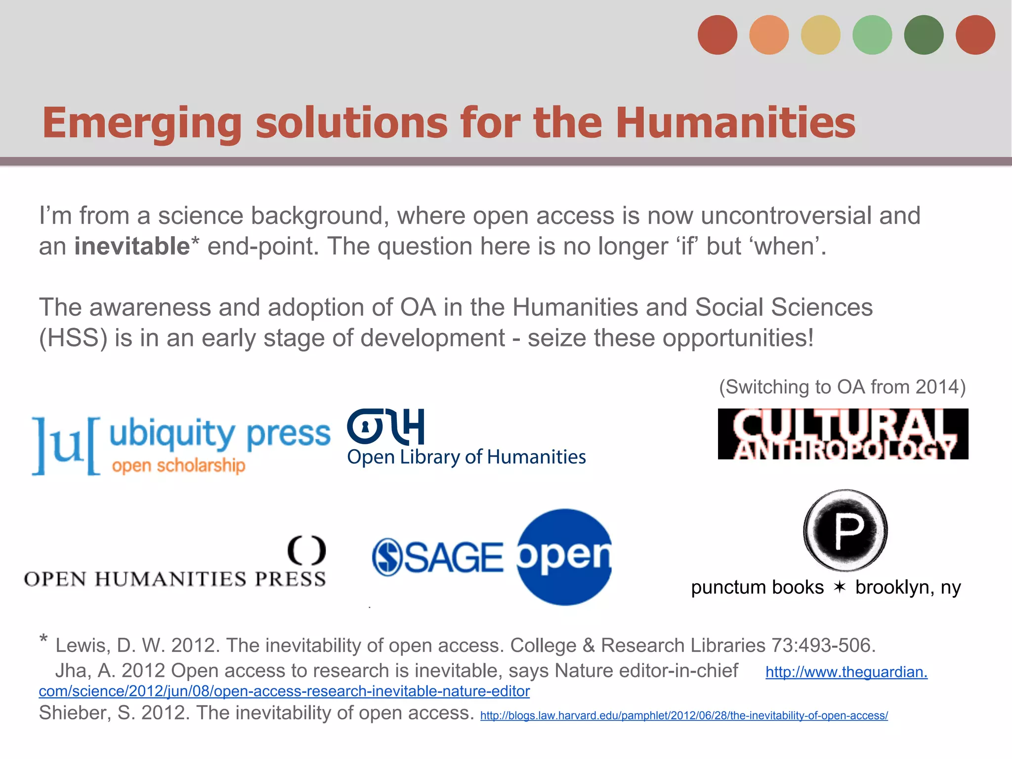 Emerging solutions for the Humanities
I’m from a science background, where open access is now uncontroversial and
an inevitable* end-point. The question here is no longer ‘if’ but ‘when’.
The awareness and adoption of OA in the Humanities and Social Sciences
(HSS) is in an early stage of development - seize these opportunities!
(Switching to OA from 2014)

punctum books ✶ brooklyn, ny

* Lewis, D. W. 2012. The inevitability of open access. College & Research Libraries 73:493-506.
Jha, A. 2012 Open access to research is inevitable, says Nature editor-in-chief

http://www.theguardian.

com/science/2012/jun/08/open-access-research-inevitable-nature-editor

Shieber, S. 2012. The inevitability of open access. http://blogs.law.harvard.edu/pamphlet/2012/06/28/the-inevitability-of-open-access/

 