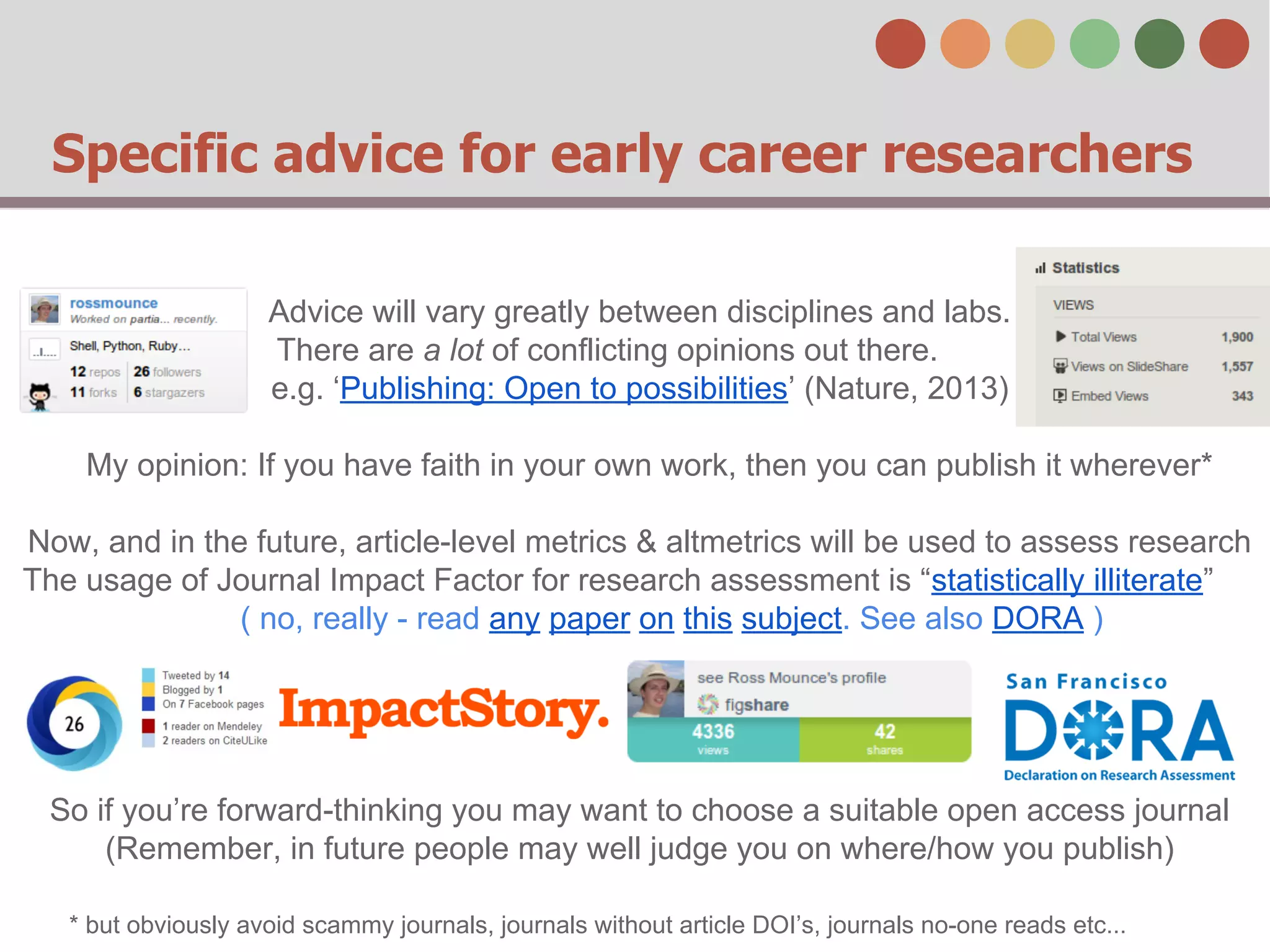 Specific advice for early career researchers
Advice will vary greatly between disciplines and labs.
There are a lot of conflicting opinions out there.
e.g. ‘Publishing: Open to possibilities’ (Nature, 2013)
My opinion: If you have faith in your own work, then you can publish it wherever*
Now, and in the future, article-level metrics & altmetrics will be used to assess research
The usage of Journal Impact Factor for research assessment is “statistically illiterate”
( no, really - read any paper on this subject. See also DORA )

So if you’re forward-thinking you may want to choose a suitable open access journal
(Remember, in future people may well judge you on where/how you publish)
* but obviously avoid scammy journals, journals without article DOI’s, journals no-one reads etc...

 