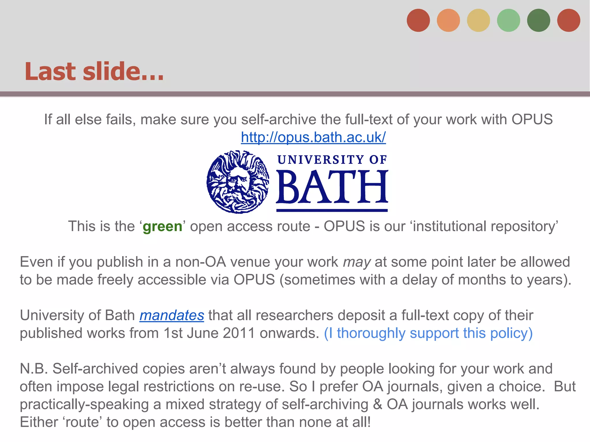 Last slide…
If all else fails, make sure you self-archive the full-text of your work with OPUS
http://opus.bath.ac.uk/

This is the ‘green’ open access route - OPUS is our ‘institutional repository’
Even if you publish in a non-OA venue your work may at some point later be allowed
to be made freely accessible via OPUS (sometimes with a delay of months to years).
University of Bath mandates that all researchers deposit a full-text copy of their
published works from 1st June 2011 onwards. (I thoroughly support this policy)
N.B. Self-archived copies aren’t always found by people looking for your work and
often impose legal restrictions on re-use. So I prefer OA journals, given a choice. But
practically-speaking a mixed strategy of self-archiving & OA journals works well.
Either ‘route’ to open access is better than none at all!

 