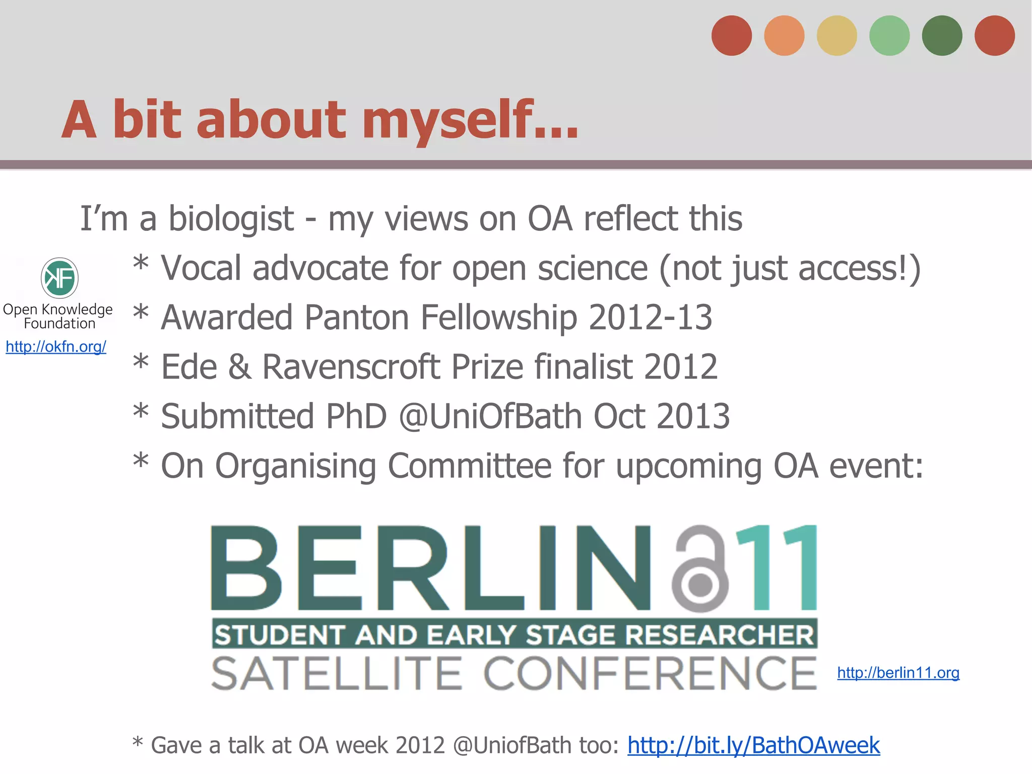 A bit about myself...
I’m a biologist - my views on OA reflect this
* Vocal advocate for open science (not just access!)
* Awarded Panton Fellowship 2012-13
http://okfn.org/
* Ede & Ravenscroft Prize finalist 2012
* Submitted PhD @UniOfBath Oct 2013
* On Organising Committee for upcoming OA event:

http://berlin11.org

* Gave a talk at OA week 2012 @UniofBath too: http://bit.ly/BathOAweek

 