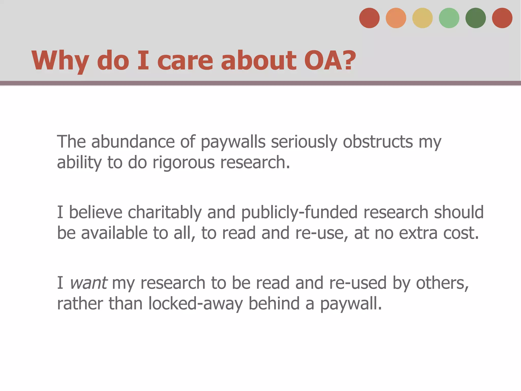 Why do I care about OA?
The abundance of paywalls seriously obstructs my
ability to do rigorous research.
I believe charitably and publicly-funded research should
be available to all, to read and re-use, at no extra cost.
I want my research to be read and re-used by others,
rather than locked-away behind a paywall.

 