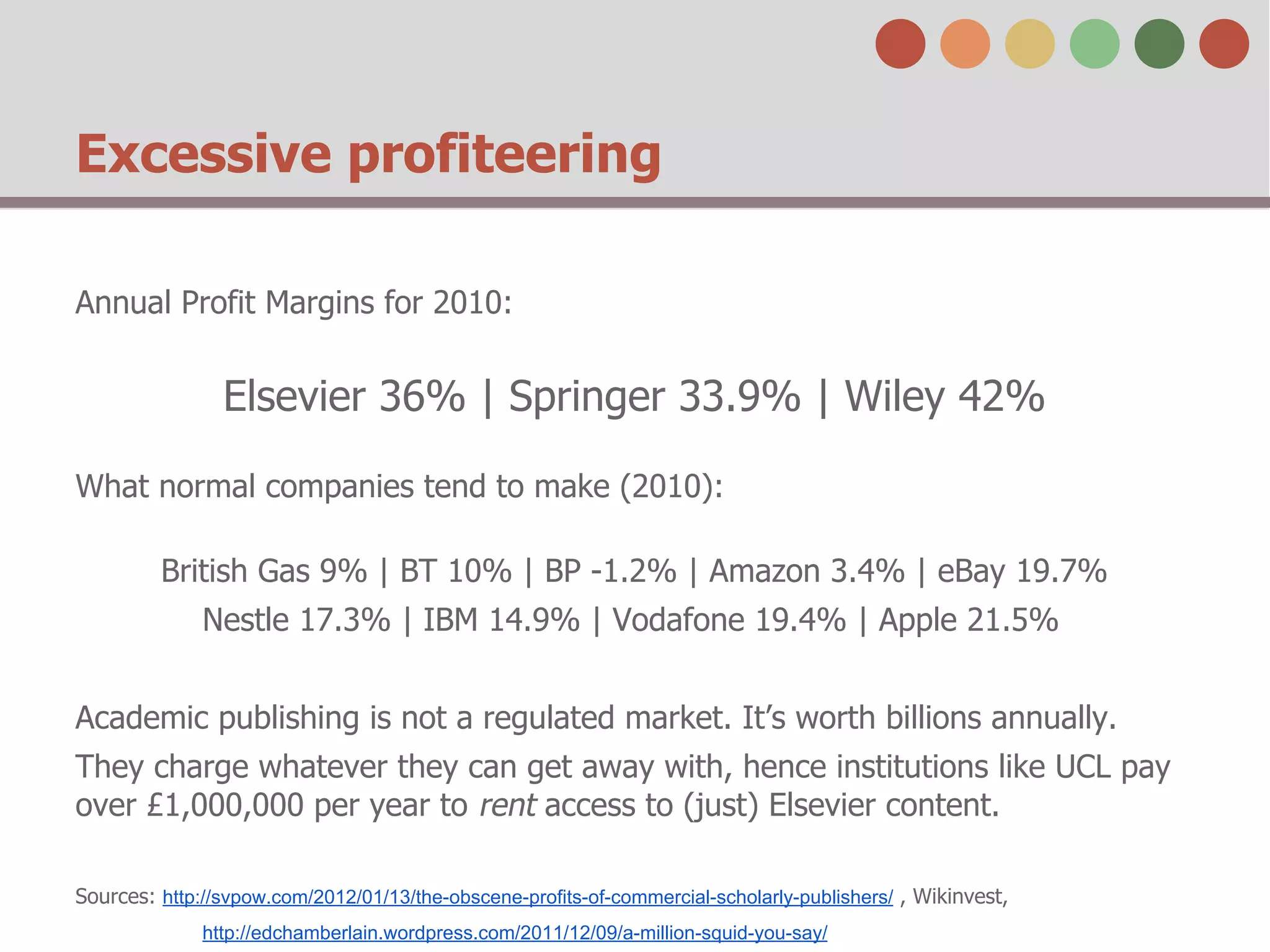 Excessive profiteering
Annual Profit Margins for 2010:

Elsevier 36% | Springer 33.9% | Wiley 42%
What normal companies tend to make (2010):
British Gas 9% | BT 10% | BP -1.2% | Amazon 3.4% | eBay 19.7%
Nestle 17.3% | IBM 14.9% | Vodafone 19.4% | Apple 21.5%
Academic publishing is not a regulated market. It’s worth billions annually.
They charge whatever they can get away with, hence institutions like UCL pay
over £1,000,000 per year to rent access to (just) Elsevier content.
Sources: http://svpow.com/2012/01/13/the-obscene-profits-of-commercial-scholarly-publishers/ , Wikinvest,
http://edchamberlain.wordpress.com/2011/12/09/a-million-squid-you-say/

 