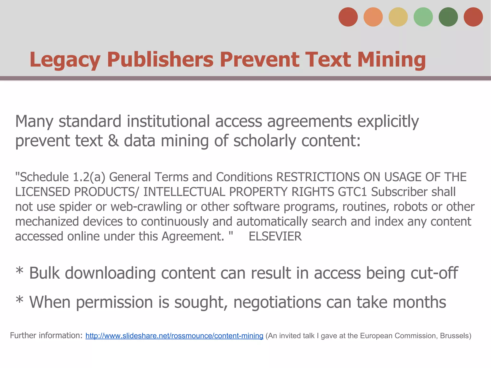Legacy Publishers Prevent Text Mining
Many standard institutional access agreements explicitly
prevent text & data mining of scholarly content:
"Schedule 1.2(a) General Terms and Conditions RESTRICTIONS ON USAGE OF THE
LICENSED PRODUCTS/ INTELLECTUAL PROPERTY RIGHTS GTC1 Subscriber shall
not use spider or web-crawling or other software programs, routines, robots or other
mechanized devices to continuously and automatically search and index any content
accessed online under this Agreement. " ELSEVIER

* Bulk downloading content can result in access being cut-off
* When permission is sought, negotiations can take months
Further information: http://www.slideshare.net/rossmounce/content-mining (An invited talk I gave at the European Commission, Brussels)

 