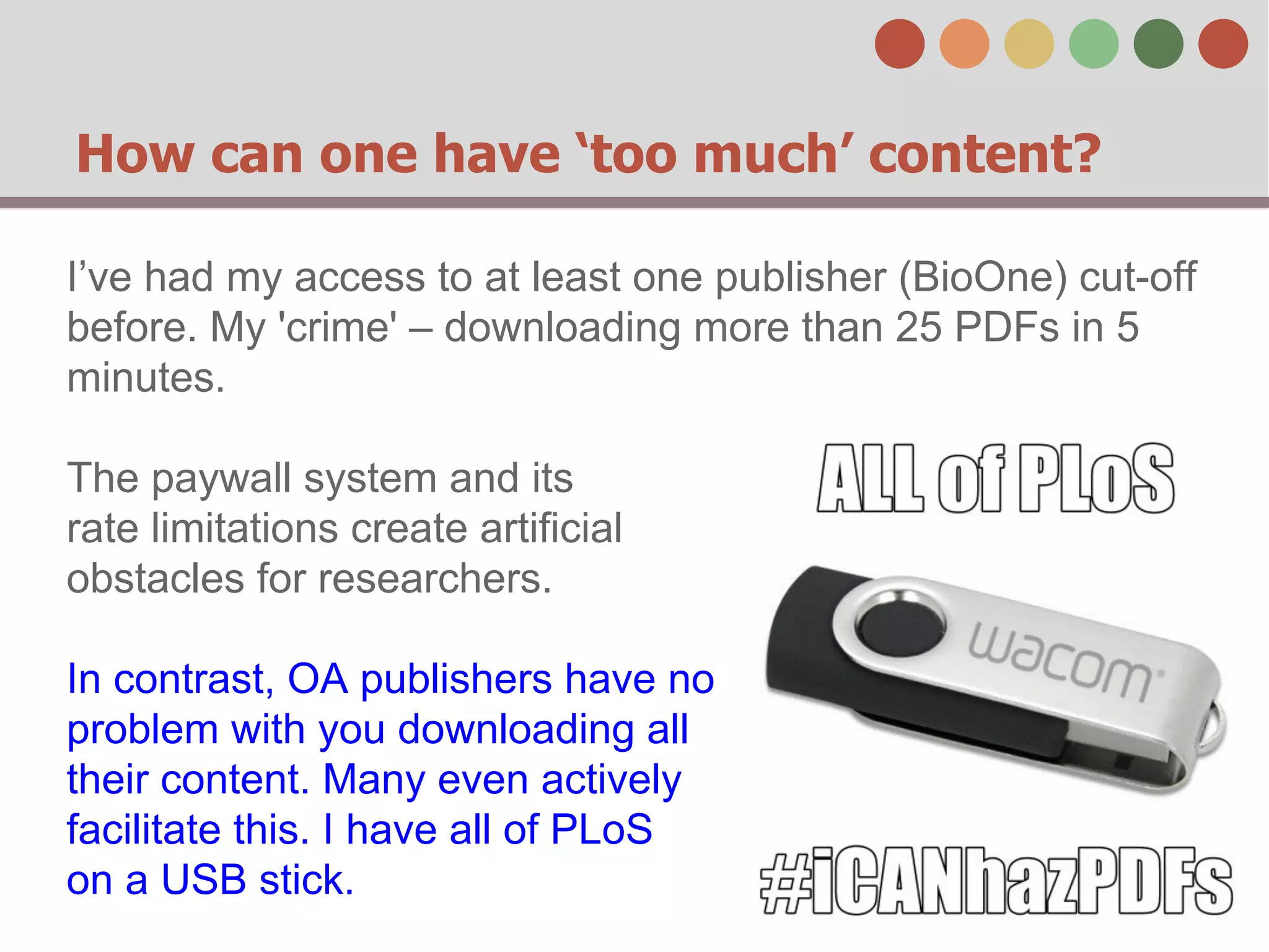 How can one have ‘too much’ content?
I’ve had my access to at least one publisher (BioOne) cut-off
before. My 'crime' – downloading more than 25 PDFs in 5
minutes.
The paywall system and its
rate limitations create artificial
obstacles for researchers.
In contrast, OA publishers have no
problem with you downloading all
their content. Many even actively
facilitate this. I have all of PLoS
on a USB stick.

 