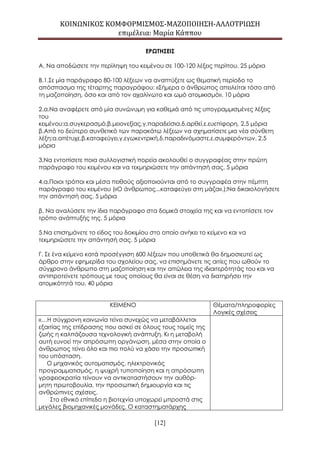 ΚΟΙΝΩΝΙΚΟΣ ΚΟΜΦΟΡΜΙΣΜΟΣ-ΜΑΖΟΠΟΙΗΣΗ-ΑΛΛΟΤΡΙΩΣΗ
επιμέλεια: Μαρία Κάππου
[12]
ΕΡΩΤΗΣΕΙΣ
Α. Να αποδώσετε την περίληψη του κειμένου σε 100-120 λέξεις περίπου. 25 μόρια
Β.1.Σε μία παράγραφο 80-100 λέξεων να αναπτύξετε ως θεματική περίοδο το
απόσπασμα της τέταρτης παραγράφου: «Σήμερα ο άνθρωπος απειλείται τόσο από
τη μαζοποίηση, όσο και από τον αχαλίνωτο και ωμό ατομικισμό». 10 μόρια
2.α.Να αναφέρετε από μία συνώνυμη για καθεμιά από τις υπογραμμισμένες λέξεις
του
κειμένου:α.συγκερασμό,β.μειονεξίας,γ.παραδείσια,δ.αρθεί,ε.ευεπίφορη. 2,5 μόρια
β.Από το δεύτερο συνθετικό των παρακάτω λέξεων να σχηματίσετε μια νέα σύνθετη
λέξη:α.απέτυχε,β.καταφεύγει,γ.εγωκεντρική,δ.παραδινόμαστε,ε.συμφερόντων. 2,5
μόρια
3.Να εντοπίσετε ποια συλλογιστική πορεία ακολουθεί ο συγγραφέας στην πρώτη
παράγραφο του κειμένου και να τεκμηριώσετε την απάντησή σας. 5 μόρια
4.α.Ποιοι τρόποι και μέσα πειθούς αξιοποιούνται από το συγγραφέα στην πέμπτη
παράγραφο του κειμένου («Ο άνθρωπος...καταφεύγει στη μάζα».);Να δικαιολογήσετε
την απάντησή σας. 5 μόρια
β. Να αναλύσετε την ίδια παράγραφο στα δομικά στοιχεία της και να εντοπίσετε τον
τρόπο ανάπτυξής της. 5 μόρια
5.Να επισημάνετε το είδος του δοκιμίου στο οποίο ανήκει το κείμενο και να
τεκμηριώσετε την απάντησή σας. 5 μόρια
Γ. Σε ένα κείμενο κατά προσέγγιση 600 λέξεων που υποθετικά θα δημοσιευτεί ως
άρθρο στην εφημερίδα του σχολείου σας, να επισημάνετε τις αιτίες που ωθούν το
σύγχρονο άνθρωπο στη μαζοποίηση και την απώλεια της ιδιαιτερότητάς του και να
αντιπροτείνετε τρόπους με τους οποίους θα είναι σε θέση να διατηρήσει την
ατομικότητά του. 40 μόρια
ΚΕΙΜΕΝΟ Θέματα/πληροφορίες
Λογικές σχέσεις
«…Η σύγχρονη κοινωνία τείνει συνεχώς να μεταβάλλεται
εξαιτίας της επίδρασης που ασκεί σε όλους τους τομείς της
ζωής η καλπάζουσα τεχνολογική ανάπτυξη. Κι η μεταβολή
αυτή ευνοεί την απρόσωπη οργάνωση, μέσα στην οποία ο
άνθρωπος τείνει όλο και πιο πολύ να χάσει την προσωπική
του υπόσταση.
Ο μηχανικός αυτοματισμός, ηλεκτρονικός
προγραμματισμός, η ψυχρή τυποποίηση και η απρόσωπη
γραφειoκρατία τείνoυν να αντικαταστήσουν την αυθόρ-
μητη πρωτοβουλία, την προσωπική δημιουργία και τις
ανθρώπινες σχέσεις.
Στο εθνικό επίπεδο η βιοτεχνία υποχωρεί μπροστά στις
μεγάλες βιομηχανικές μονάδες. Ο καταστηματάρχης
 