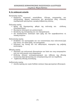 ΚΟΙΝΩΝΙΚΟΣ ΚΟΜΦΟΡΜΙΣΜΟΣ-ΜΑΖΟΠΟΙΗΣΗ-ΑΛΛΟΤΡΙΩΣΗ
επιμέλεια: Μαρία Κάππου
[7]
Β. Σε συλλογικό επίπεδο
Κοινωνικός τομέας
 Επέρχεται κοινωνική αποσύνθεση: έλλειψη συνεργασίας και
αλληλεγγύης, έξαρση παρανομίας και φαινομένων βίας, ενίσχυση
περιθωριακών φαινομένων, ψυχρές ανθρώπινες σχέσεις.
Πολιτικός τομέας
 Κρίση της δημοκρατίας: φθορά της πολιτικής και κίνδυνος
ολοκληρωτισμού.
 Φαινόμενα λαϊκισμού και μεσσιανισμού.
 Κατάλυση της πολυφωνίας και του πλουραλισμού.
 Δεν διεκδικούνται καλύτεροι όροι ζωής και δεν αμφισβητούνται τα
«κακώς κείμενα».
Πολιτιστικός τομέας
 Επιβάλλει την ομοιομορφία και την τυποποπίηση στην πολιτιστική ζωή
(την τέχνη, τον τρόπο ζωής, την ψυχαγωγία)
 Αλλοίωση της τέχνης και του αθλητισμού, κυριαρχία της μαζικής
κουλτούρας.
Εθνικός τομέας
 Αλλοιώνει την πολιτιστική ιδιαιτερότητα των λαών και τους απομακρύνει
από την πολιτισμική τους κληρονομιά.
 Κίνδυνος εθνικού αποχαρακτηρισμού και νόθευση της εθνικής
ταυτότητας λόγω ξενομανίας και απομάκρυνσης από την παράδοση.
 ΄Αμβλυνση εθνικής συνείδησης.
Διεθνιστικός τομέας
 Απειλή ειρήνης και υγιών διεθνών σχέσεων λόγω φαινομένων εθνικισμού.
 