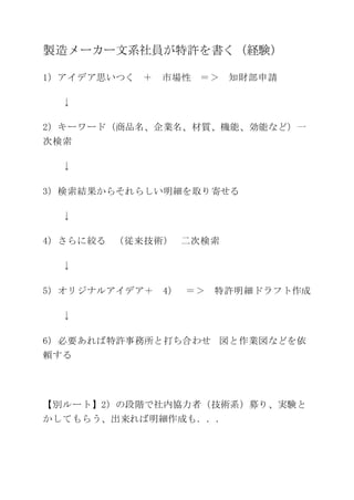 製造メーカー文系社員が特許を書く（経験）
1）アイデア思いつく ＋ 市場性 ＝＞ 知財部申請
↓
2）キーワード（商品名、企業名、材質、機能、効能など）一
次検索
↓
3）検索結果からそれらしい明細を取り寄せる
↓
4）さらに絞る （従来技術） 二次検索
↓
5）オリジナルアイデア＋ 4） ＝＞ 特許明細ドラフト作成
↓
6）必要あれば特許事務所と打ち合わせ 図と作業図などを依
頼する
【別ルート】2）の段階で社内協力者（技術系）募り、実験と
かしてもらう、出来れば明細作成も．．．
 