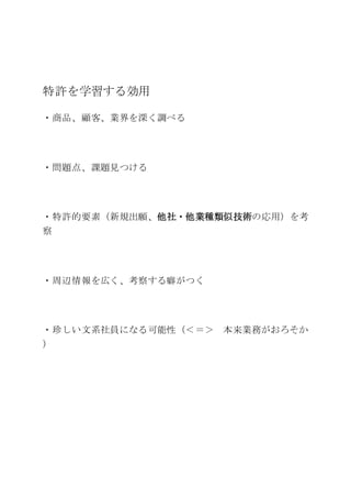 特許を学習する効用
・商品、顧客、業界を深く調べる
・問題点、課題見つける
・特許的要素（新規出願、他社・他業種類似技術の応用）を考
察
・周辺情報を広く、考察する癖がつく
・珍しい文系社員になる可能性（＜＝＞ 本来業務がおろそか
）
 