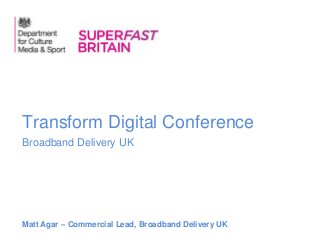 Broadband Delivery UK
Transform Digital Conference
Matt Agar – Commercial Lead, Broadband Delivery UK
 