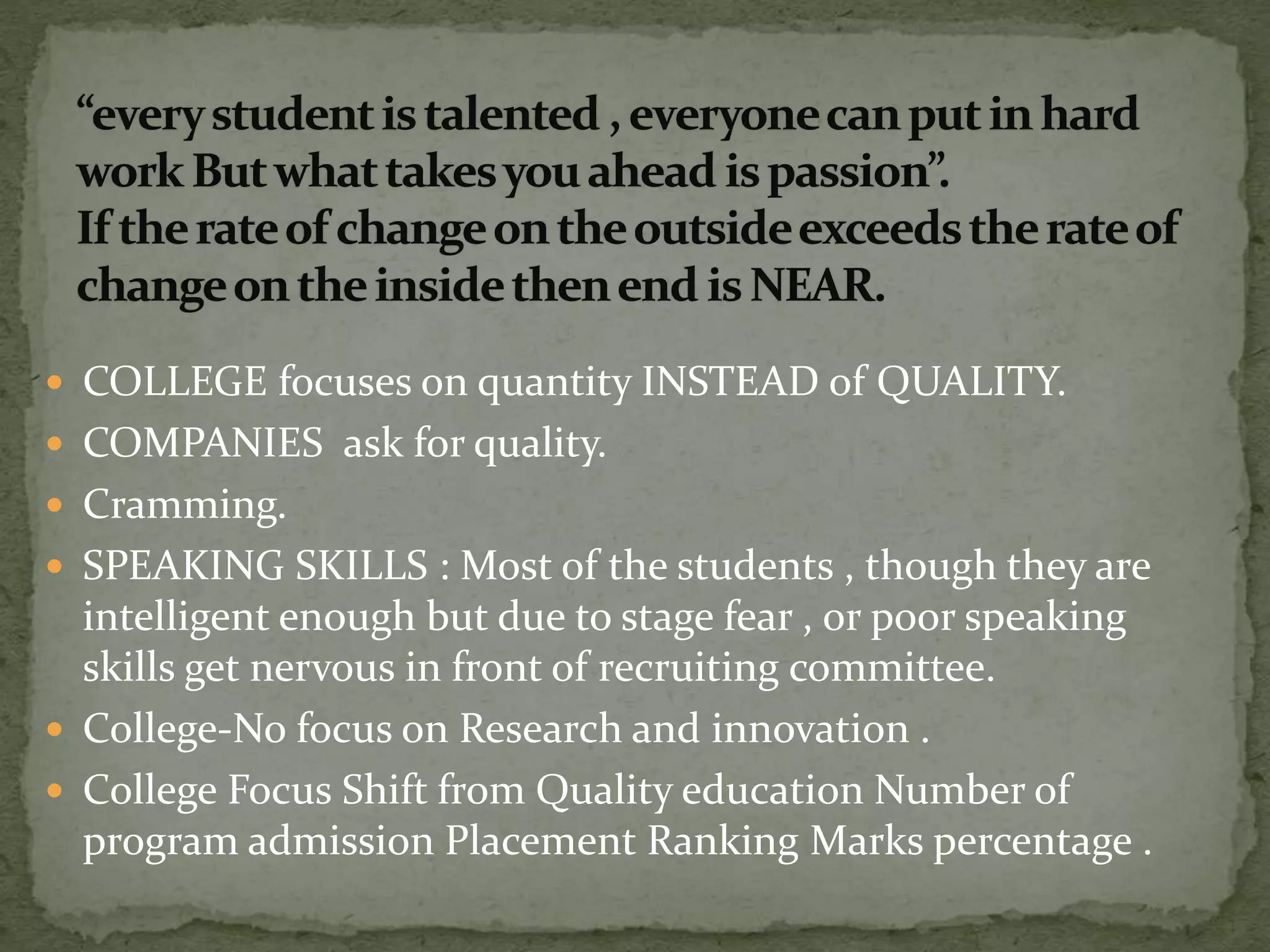  COLLEGE focuses on quantity INSTEAD of QUALITY.
 COMPANIES ask for quality.
 Cramming.
 SPEAKING SKILLS : Most of the students , though they are
intelligent enough but due to stage fear , or poor speaking
skills get nervous in front of recruiting committee.
 College-No focus on Research and innovation .
 College Focus Shift from Quality education Number of
program admission Placement Ranking Marks percentage .
 