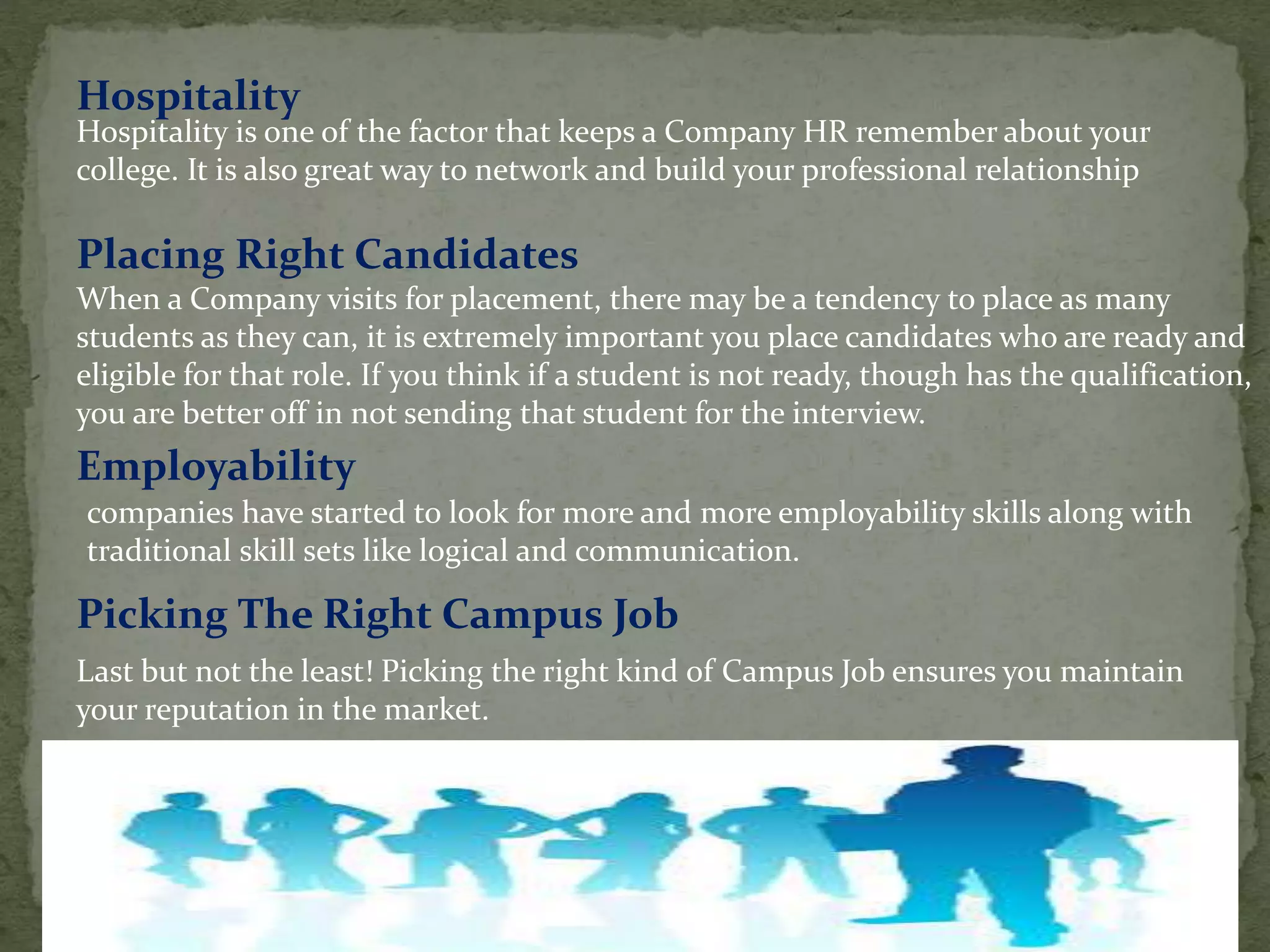 Hospitality is one of the factor that keeps a Company HR remember about your
college. It is also great way to network and build your professional relationship
Hospitality
Placing Right Candidates
When a Company visits for placement, there may be a tendency to place as many
students as they can, it is extremely important you place candidates who are ready and
eligible for that role. If you think if a student is not ready, though has the qualification,
you are better off in not sending that student for the interview.
companies have started to look for more and more employability skills along with
traditional skill sets like logical and communication.
Employability
Last but not the least! Picking the right kind of Campus Job ensures you maintain
your reputation in the market.
Picking The Right Campus Job
 