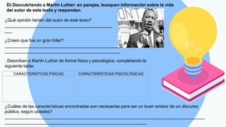 D) Descubriendo a Martin Luther: en parejas, busquen información sobre la vida
del autor de este texto y respondan.
¿Qué opinión tienen del autor de este texto?
____________________________________________
___
¿Creen que fue un gran líder?
_______________________________________________
_______________________________________________
. Describan a Martin Luther de forma física y psicológica, completando la
siguiente tabla:
CARACTERÍSTCAS FÍSICAS CARACTERÍSTICAS PSICOLÓGICAS
¿Cuáles de las características encontradas son necesarias para ser un buen emisor de un discurso
público, según ustedes?
__________________________________________________________________________________
__________________________________________________________
 