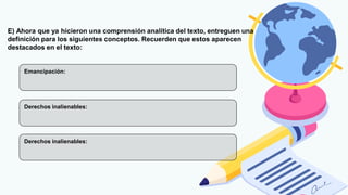 E) Ahora que ya hicieron una comprensión analítica del texto, entreguen una
definición para los siguientes conceptos. Recuerden que estos aparecen
destacados en el texto:
Emancipación:
Derechos inalienables:
Derechos inalienables:
 