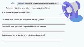 Inicio Habilidad: Reflexionar sobre el contenido (Analizar y Evaluar)
Reflexiona y comenta junto a tus compañeros y compañeras:
1.¿Cuál es tu mayor sueño en la vida?
______________________________________________________________________
2.Crees que los sueños son posibles de realizar, ¿por qué?
______________________________________________________________________
3.El mundo en el que vives, ¿te permite realizar tus sueños?
_____________________________________________________________________
_
4.Qué sueños has alcanzado en tu vida hasta el momento?
___________________________________________________________________
___
 