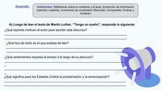 Desarrollo Habilidades: Reflexionar sobre el contenido y el texto, Extracción de información
implícita y explícita, Incremento de vocabulario (Recordar, Comprender, Evaluar y
Analizar)
A) Luego de leer el texto de Martin Luther, “Tengo un sueño”, responde lo siguiente:
¿Qué razones motivan al autor para escribir este discurso?
______________________________________________________________________
______________________________________________________________________
¿Qué tipo de texto es el que acabas de leer?
______________________________________________________________________
______________________________________________________________________
¿Qué sentimientos expresa el emisor a lo largo de su discurso?
_____________________________________________________________________
_
_____________________________________________________________________
_
¿Qué significa para los Estados Unidos la proclamación y la emancipación?
______________________________________________________________________
______________________________________________________________________
 