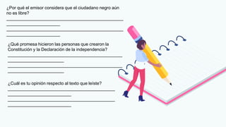 ¿Por qué el emisor considera que el ciudadano negro aún
no es libre?
________________________________________________
______________________
________________________________________________
______________________
¿Qué promesa hicieron las personas que crearon la
Constitución y la Declaración de la independencia?
_______________________________________________
_______________________
_______________________________________________
_______________________
¿Cuál es tu opinión respecto al texto que leíste?
____________________________________________
__________________________
____________________________________________
__________________________
 