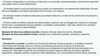 – El emisor corresponde a un individuo (o institución) con autoridad, representatividad o conocimiento específico
para hablar sobre un tema determinado.
– El receptor atañe un grupo de personas que puede o no representar a una determinada colectividad. De esta
forma se establece una relación asimétrica entre el emisor y su receptor.
– El mensaje enviado considera la estructura que adopte el discurso, a través de los medios de comunicación o
directamente.
– El tema a tratar se refiere a asuntos de interés público o general, que se entregará por medio de un lenguaje
formal culto y considerando recursos verbales, no verbales y paraverbales. Todo esto, dentro de un contexto
formal, que cumpla con cierta ritualidad.
Ejemplos de discursos públicos escritos: ensayos, artículos, textos de opinión, editoriales.
Ejemplos de discursos públicos orales: debates, foro, conferencia, paneles, seminarios, simposios.
Estructura
– Introducción o exordio: se refiere a la introducción del tema, donde se plantea y se detalla la situación
comunicativa del mensaje, junto con motivar a la audiencia para que se involucre en el discurso.
– Desarrollo o exposición: etapa más importante que corresponde al desarrollo del tema planteado en la
introducción. Para lograr la atención de la audiencia el emisor apoya su discurso de hechos, ejemplos,
argumentos, imágenes, gráficos, esquemas, datos estadísticos, etc. y los presenta de forma clara y ordenada.
 