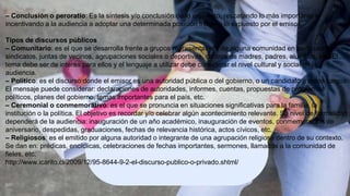 – Conclusión o peroratio: Es la síntesis y/o conclusión de lo expuesto, rescatando lo más importante e
incentivando a la audiencia a adoptar una determinada posición frente a lo expuesto por el emisor.
Tipos de discursos públicos
– Comunitario: es el que se desarrolla frente a grupos representativos de alguna comunidad en particular como
sindicatos, juntas de vecinos, agrupaciones sociales o deportivas, centros de madres, padres, alumnos, etc. El
tema debe ser de interés para ellos y el lenguaje a utilizar debe considerar el nivel cultural y social de la
audiencia.
– Político: es el discurso donde el emisor es una autoridad pública o del gobierno, o un candidato a estos cargos.
El mensaje puede considerar: declaraciones de autoridades, informes, cuentas, propuestas de programas
políticos, planes del gobierno, temas importantes para el país, etc.
– Ceremonial o conmemorativo: es el que se pronuncia en situaciones significativas para la familia, la
institución o la política. El objetivo es recordar y/o celebrar algún acontecimiento relevante. Su nivel de formalidad
dependerá de la audiencia: inauguración de un año académico, inauguración de eventos, conmemoración de
aniversario, despedidas, graduaciones, fechas de relevancia histórica, actos cívicos, etc.
– Religiosos: es el emitido por alguna autoridad o integrante de una agrupación religiosa dentro de su contexto.
Se dan en: prédicas, encíclicas, celebraciones de fechas importantes, sermones, llamados a la comunidad de
fieles, etc.
http://www.icarito.cl/2009/12/95-8644-9-2-el-discurso-publico-o-privado.shtml/
 
