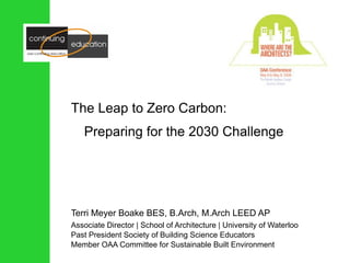 The Leap to Zero Carbon: Preparing for the 2030 Challenge Terri Meyer Boake BES, B.Arch, M.Arch LEED AP Associate Director | School of Architecture | University of Waterloo Past President Society of Building Science Educators Member OAA Committee for Sustainable Built Environment 