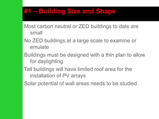 #1 – Building Size and Shape Most carbon neutral or ZED buildings to date are small No ZED buildings at a large scale to examine or emulate Buildings must be designed with a thin plan to allow for daylighting Tall buildings will have limited roof area for the installation of PV arrays Solar potential of wall areas needs to be studied 
