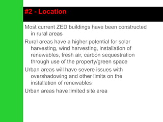 #2 - Location Most current ZED buildings have been constructed in rural areas Rural areas have a higher potential for solar harvesting, wind harvesting, installation of renewables, fresh air, carbon sequestration through use of the property/green space Urban areas will have severe issues with overshadowing and other limits on the installation of renewables Urban areas have limited site area 