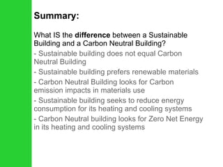 Summary: What IS the  difference  between a Sustainable Building and a Carbon Neutral Building? - Sustainable building does not equal Carbon Neutral Building Sustainable building prefers renewable materials Carbon Neutral Building looks for Carbon emission impacts in materials use - Sustainable building seeks to reduce energy consumption for its heating and cooling systems - Carbon Neutral building looks for Zero Net Energy in its heating and cooling systems 