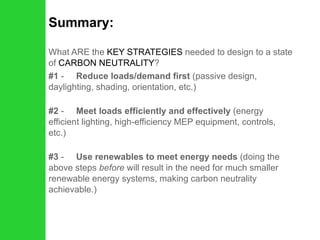 Summary: What ARE the  KEY STRATEGIES  needed to design to a state of  CARBON NEUTRALITY ? #1  -      Reduce loads/demand first  (passive design, daylighting, shading, orientation, etc.) #2  -      Meet loads efficiently and effectively  (energy efficient lighting, high-efficiency MEP equipment, controls, etc.) #3  -      Use renewables to meet energy needs  (doing the above steps  before  will result in the need for much smaller renewable energy systems, making carbon neutrality achievable.) 