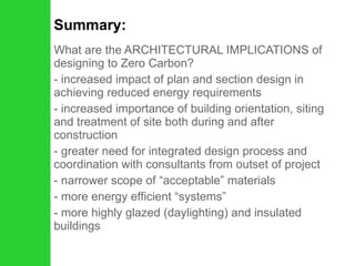 Summary: What are the ARCHITECTURAL IMPLICATIONS of designing to Zero Carbon? increased impact of plan and section design in achieving reduced energy requirements increased importance of building orientation, siting and treatment of site both during and after construction greater need for integrated design process and coordination with consultants from outset of project narrower scope of “acceptable” materials more energy efficient “systems” - more highly glazed (daylighting) and insulated buildings  