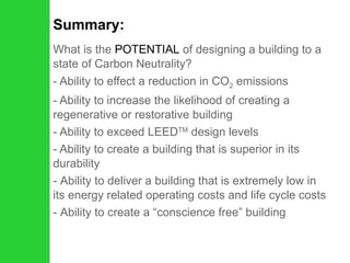 Summary: What is the  POTENTIAL  of designing a building to a state of Carbon Neutrality? - Ability to effect a reduction in CO 2  emissions - Ability to increase the likelihood of creating a regenerative or restorative building - Ability to exceed LEED TM  design levels - Ability to create a building that is superior in its durability Ability to deliver a building that is extremely low in its energy related operating costs and life cycle costs Ability to create a “conscience free” building 