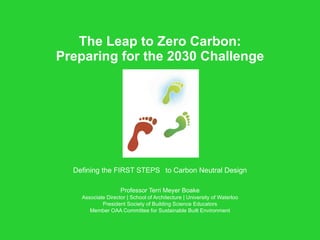 The Leap to Zero Carbon: Preparing for the 2030 Challenge Defining the FIRST STEPS  to Carbon Neutral Design Professor Terri Meyer Boake Associate Director | School of Architecture | University of Waterloo President Society of Building Science Educators Member OAA Committee for Sustainable Built Environment 