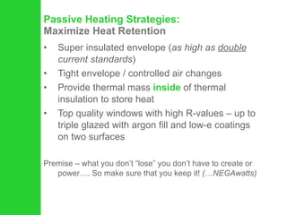 Passive Heating Strategies:   Maximize Heat Retention Super insulated envelope ( as high as  double  current standards ) Tight envelope / controlled air changes Provide thermal mass  inside  of thermal insulation to store heat  Top quality windows with high R-values – up to triple glazed with argon fill and low-e coatings on two surfaces Premise – what you don’t “lose” you don’t have to create or power…. So make sure that you keep it!  (…NEGAwatts) 