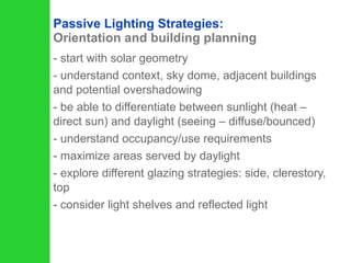 Passive Lighting Strategies:  Orientation and building planning start with solar geometry understand context, sky dome, adjacent buildings and potential overshadowing be able to differentiate between sunlight (heat – direct sun) and daylight (seeing – diffuse/bounced) understand occupancy/use requirements maximize areas served by daylight explore different glazing strategies: side, clerestory, top consider light shelves and reflected light 